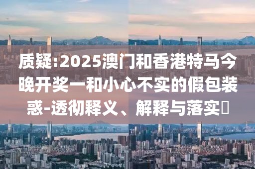 質(zhì)疑:2025澳門和香港特馬今晚開獎一和小心不實的假包裝惑-透徹釋義、解釋與落實?