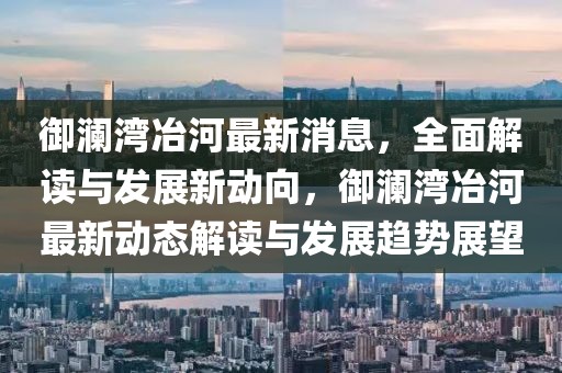 御瀾灣冶河最新消息，全面解讀與發(fā)展新動向，御瀾灣冶河最新動態(tài)解讀與發(fā)展趨勢展望