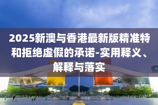 2025新澳與香港最新版精準(zhǔn)特和拒絕虛假的承諾-實(shí)用釋義、解釋與落實(shí)