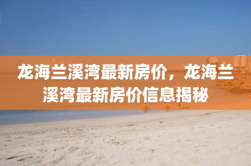龍海蘭溪灣最新房?jī)r(jià)，龍海蘭溪灣最新房?jī)r(jià)信息揭秘