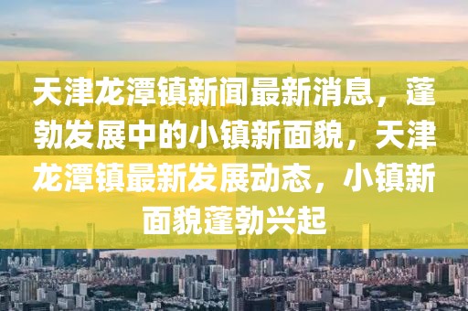 天津龍?zhí)舵?zhèn)新聞最新消息，蓬勃發(fā)展中的小鎮(zhèn)新面貌，天津龍?zhí)舵?zhèn)最新發(fā)展動態(tài)，小鎮(zhèn)新面貌蓬勃興起
