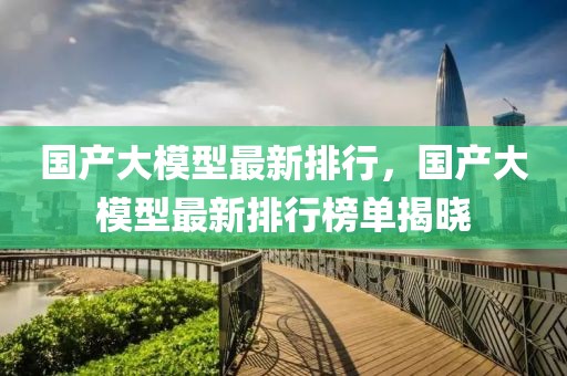 國產(chǎn)大模型最新排行，國產(chǎn)大模型最新排行榜單揭曉