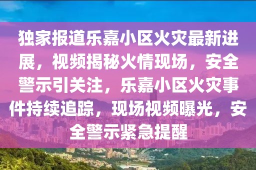 獨(dú)家報(bào)道樂嘉小區(qū)火災(zāi)最新進(jìn)展，視頻揭秘火情現(xiàn)場(chǎng)，安全警示引關(guān)注，樂嘉小區(qū)火災(zāi)事件持續(xù)追蹤，現(xiàn)場(chǎng)視頻曝光，安全警示緊急提醒