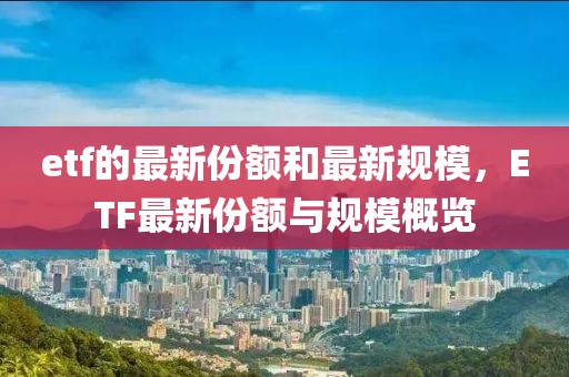 etf的最新份額和最新規(guī)模，ETF最新份額與規(guī)模概覽