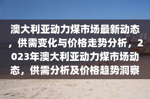 澳大利亞動(dòng)力煤市場(chǎng)最新動(dòng)態(tài)，供需變化與價(jià)格走勢(shì)分析，2023年澳大利亞動(dòng)力煤市場(chǎng)動(dòng)態(tài)，供需分析及價(jià)格趨勢(shì)洞察