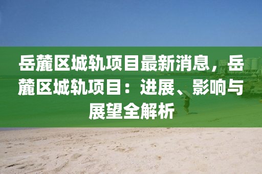 岳麓區(qū)城軌項目最新消息，岳麓區(qū)城軌項目：進展、影響與展望全解析