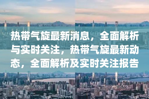熱帶氣旋最新消息，全面解析與實(shí)時(shí)關(guān)注，熱帶氣旋最新動(dòng)態(tài)，全面解析及實(shí)時(shí)關(guān)注報(bào)告