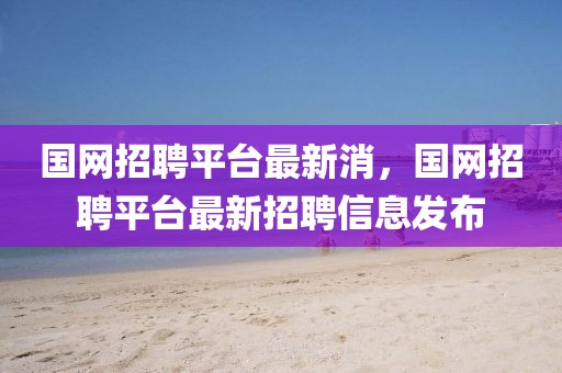 國網(wǎng)招聘平臺最新消，國網(wǎng)招聘平臺最新招聘信息發(fā)布