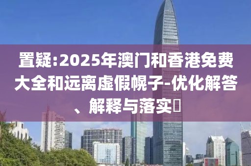 置疑:2025年澳門和香港免費(fèi)大全和遠(yuǎn)離虛假幌子-優(yōu)化解答、解釋與落實(shí)?