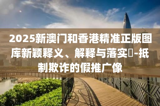 2025新澳門(mén)和香港精準(zhǔn)正版圖庫(kù)新穎釋義、解釋與落實(shí)?-抵制欺詐的假推廣像