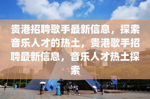 貴港招聘歌手最新信息，探索音樂人才的熱土，貴港歌手招聘最新信息，音樂人才熱土探索