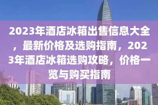 2023年酒店冰箱出售信息大全，最新價格及選購指南，2023年酒店冰箱選購攻略，價格一覽與購買指南