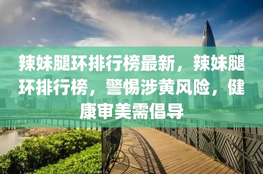 辣妹腿環(huán)排行榜最新，辣妹腿環(huán)排行榜，警惕涉黃風(fēng)險(xiǎn)，健康審美需倡導(dǎo)