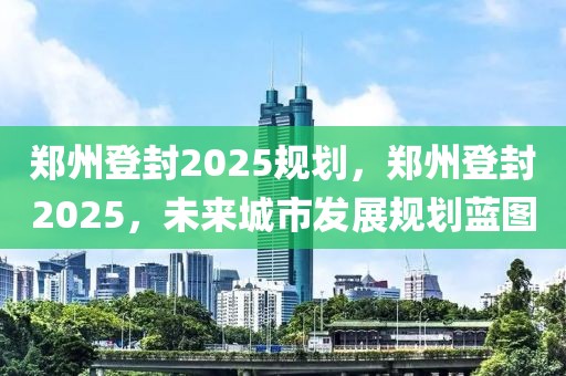鄭州登封2025規(guī)劃，鄭州登封2025，未來(lái)城市發(fā)展規(guī)劃藍(lán)圖