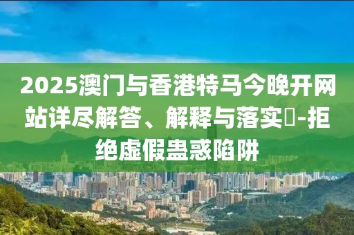 2025澳門與香港特馬今晚開網(wǎng)站詳盡解答、解釋與落實(shí)?-拒絕虛假蠱惑陷阱