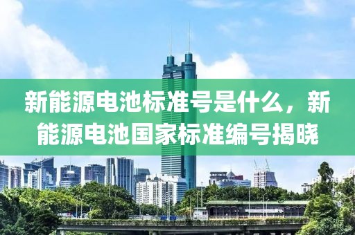 新能源電池標(biāo)準(zhǔn)號(hào)是什么，新能源電池國(guó)家標(biāo)準(zhǔn)編號(hào)揭曉