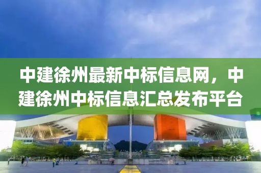 中建徐州最新中標(biāo)信息網(wǎng)，中建徐州中標(biāo)信息匯總發(fā)布平臺