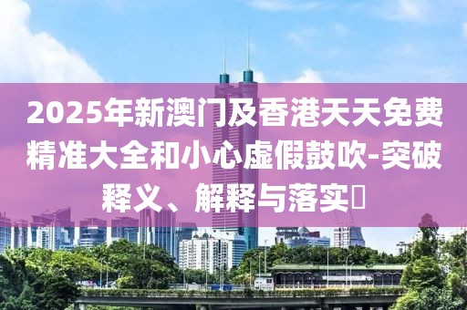 2025年新澳門及香港天天免費(fèi)精準(zhǔn)大全和小心虛假鼓吹-突破釋義、解釋與落實?
