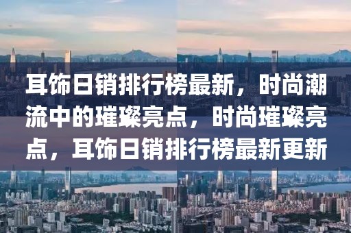 耳飾日銷排行榜最新，時尚潮流中的璀璨亮點，時尚璀璨亮點，耳飾日銷排行榜最新更新