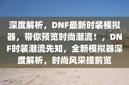 深度解析，DNF最新時裝模擬器，帶你預(yù)覽時尚潮流！，DNF時裝潮流先知，全新模擬器深度解析，時尚風(fēng)采提前覽