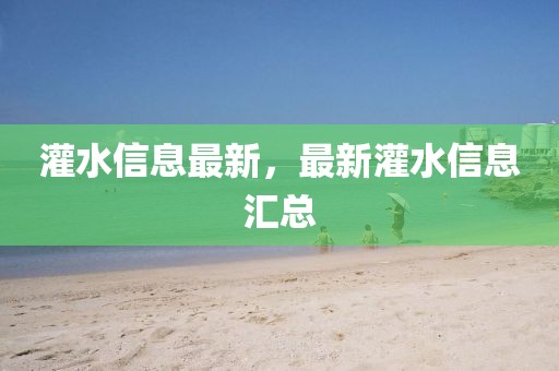 灌水信息最新，最新灌水信息匯總