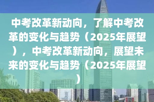 中考改革新動向，了解中考改革的變化與趨勢（2025年展望），中考改革新動向，展望未來的變化與趨勢（2025年展望）