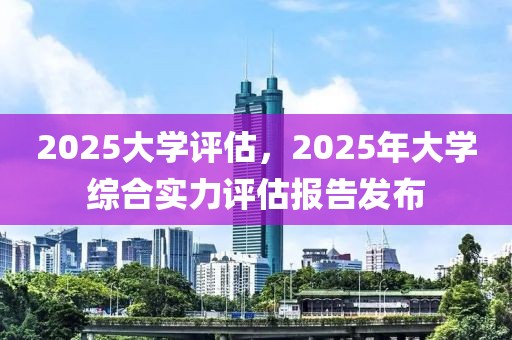 2025大學(xué)評估，2025年大學(xué)綜合實(shí)力評估報(bào)告發(fā)布