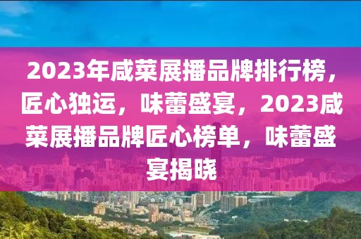 2023年咸菜展播品牌排行榜，匠心獨(dú)運(yùn)，味蕾盛宴，2023咸菜展播品牌匠心榜單，味蕾盛宴揭曉
