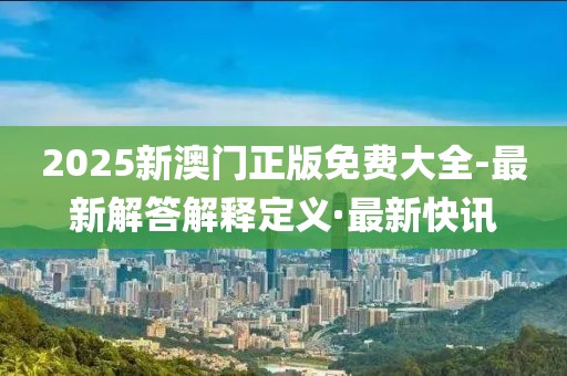 2025新澳門正版免費(fèi)大全-最新解答解釋定義·最新快訊