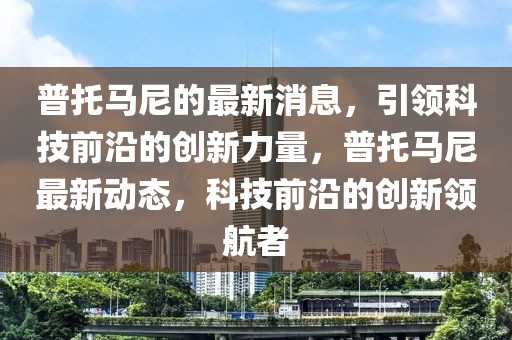 普托馬尼的最新消息，引領(lǐng)科技前沿的創(chuàng)新力量，普托馬尼最新動態(tài)，科技前沿的創(chuàng)新領(lǐng)航者
