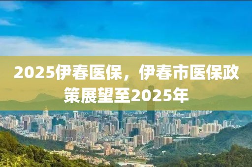 2025伊春醫(yī)保，伊春市醫(yī)保政策展望至2025年