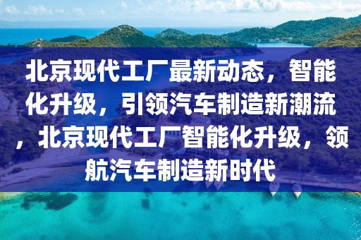 北京現(xiàn)代工廠最新動態(tài)，智能化升級，引領(lǐng)汽車制造新潮流，北京現(xiàn)代工廠智能化升級，領(lǐng)航汽車制造新時(shí)代