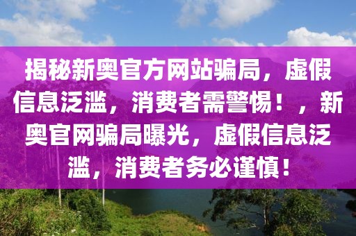 揭秘新奧官方網(wǎng)站騙局，虛假信息泛濫，消費者需警惕！，新奧官網(wǎng)騙局曝光，虛假信息泛濫，消費者務(wù)必謹(jǐn)慎！
