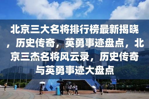 北京三大名將排行榜最新揭曉，歷史傳奇，英勇事跡盤點(diǎn)，北京三杰名將風(fēng)云錄，歷史傳奇與英勇事跡大盤點(diǎn)