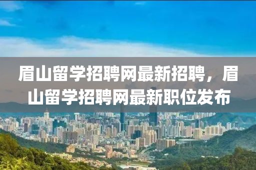 眉山留學(xué)招聘網(wǎng)最新招聘，眉山留學(xué)招聘網(wǎng)最新職位發(fā)布