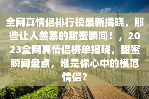 全網真情侶排行榜最新揭曉，那些讓人羨慕的甜蜜瞬間！，2023全網真情侶榜單揭曉，甜蜜瞬間盤點，誰是你心中的模范情侶？