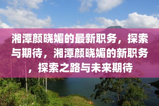 湘潭顏曉媚的最新職務(wù)，探索與期待，湘潭顏曉媚的新職務(wù)，探索之路與未來期待