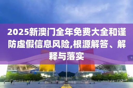 2025新澳門全年免費大全和謹(jǐn)防虛假信息風(fēng)險,根源解答、解釋與落實