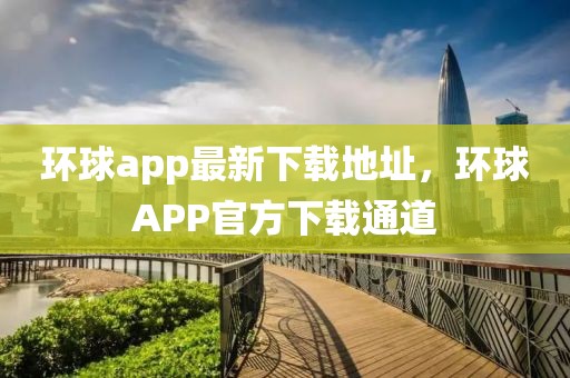 環(huán)球app最新下載地址，環(huán)球APP官方下載通道