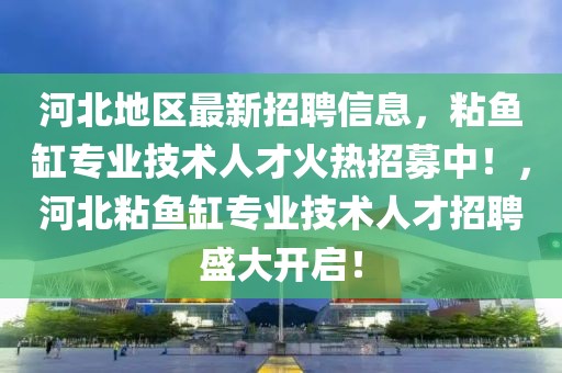 河北地區(qū)最新招聘信息，粘魚缸專業(yè)技術(shù)人才火熱招募中！，河北粘魚缸專業(yè)技術(shù)人才招聘盛大開啟！