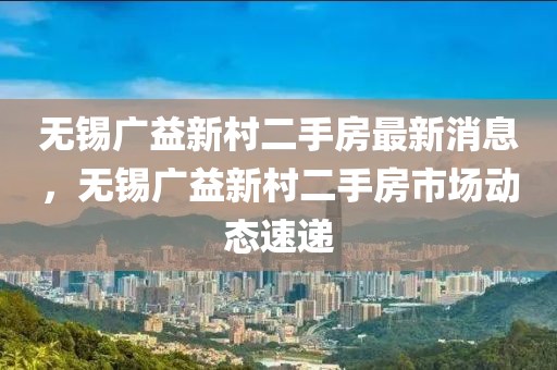 無錫廣益新村二手房最新消息，無錫廣益新村二手房市場動態(tài)速遞