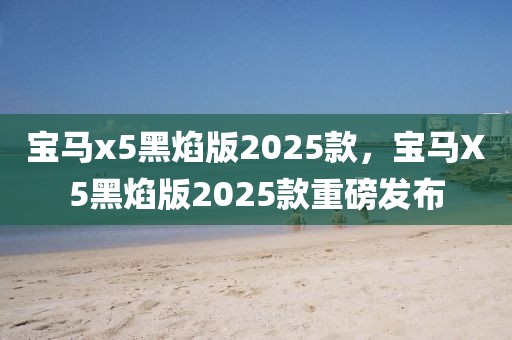 寶馬x5黑焰版2025款，寶馬X5黑焰版2025款重磅發(fā)布
