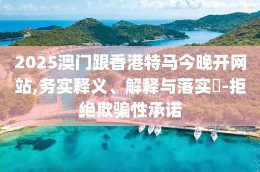 2025澳門跟香港特馬今晚開網(wǎng)站,務(wù)實釋義、解釋與落實?-拒絕欺騙性承諾