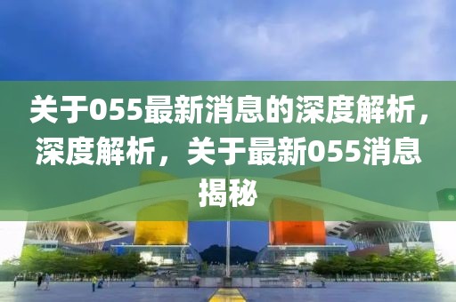 關(guān)于055最新消息的深度解析，深度解析，關(guān)于最新055消息揭秘