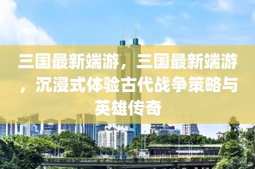 三國最新端游，三國最新端游，沉浸式體驗古代戰(zhàn)爭策略與英雄傳奇