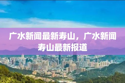 廣水新聞最新壽山，廣水新聞壽山最新報(bào)道