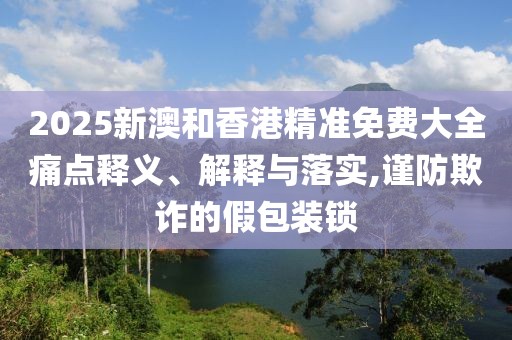 2025新澳和香港精準免費大全痛點釋義、解釋與落實,謹防欺詐的假包裝鎖