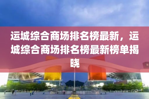 運(yùn)城綜合商場(chǎng)排名榜最新，運(yùn)城綜合商場(chǎng)排名榜最新榜單揭曉