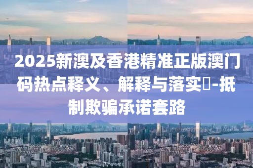 2025新澳及香港精準(zhǔn)正版澳門碼熱點(diǎn)釋義、解釋與落實(shí)?-抵制欺騙承諾套路