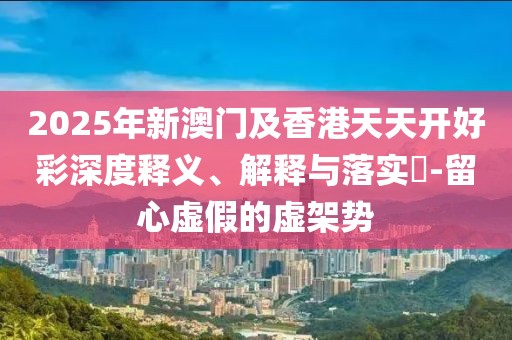 2025年新澳門及香港天天開好彩深度釋義、解釋與落實?-留心虛假的虛架勢